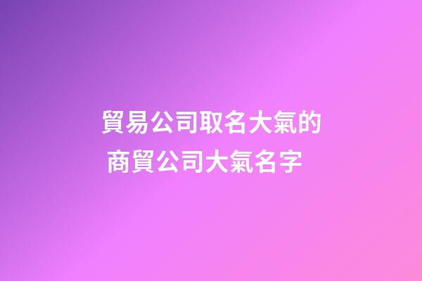 貿易公司取名大氣的 商貿公司大氣名字-第1張-公司起名-玄機派